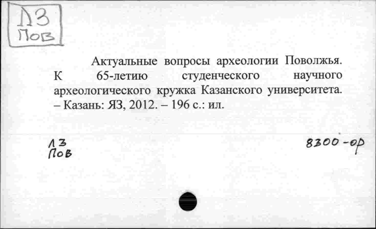 ﻿rwi
rioe>
— ***
Актуальные вопросы археологии Поволжья. К 65-летию студенческого научного археологического кружка Казанского университета. — Казань: ЯЗ, 2012. - 196 с.: ил.
/\Ъ	$300-о,
(lob	‘